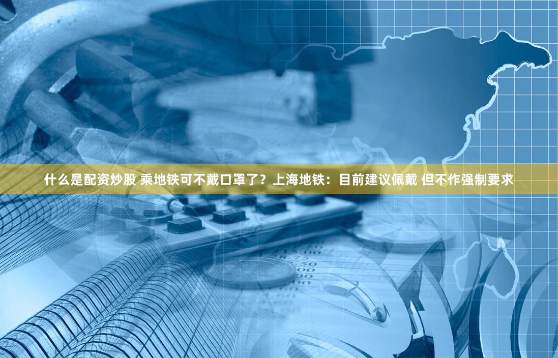 什么是配资炒股 乘地铁可不戴口罩了？上海地铁：目前建议佩戴 但不作强制要求