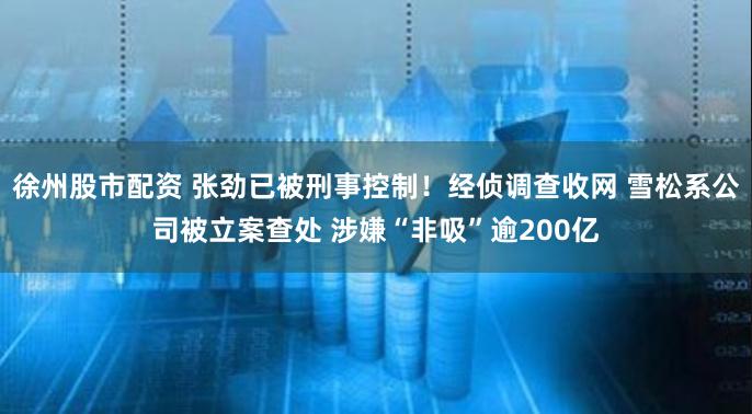 徐州股市配资 张劲已被刑事控制！经侦调查收网 雪松系公司被立案查处 涉嫌“非吸”逾200亿