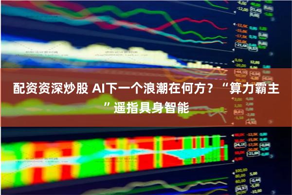 配资资深炒股 AI下一个浪潮在何方？“算力霸主”遥指具身智能