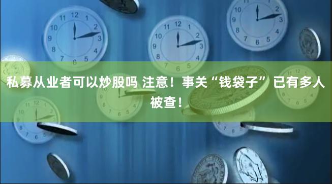 私募从业者可以炒股吗 注意！事关“钱袋子” 已有多人被查！