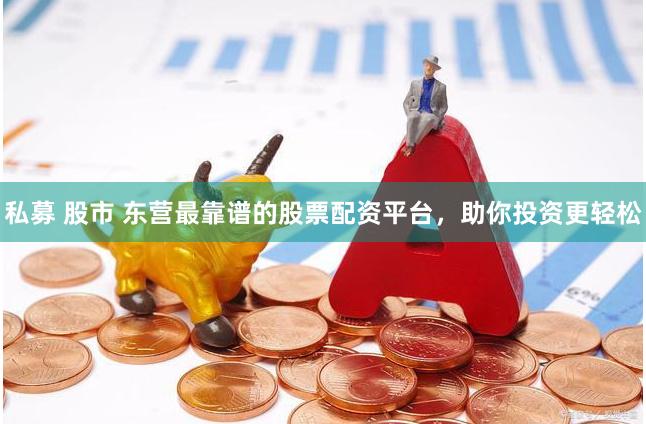 私募 股市 东营最靠谱的股票配资平台，助你投资更轻松