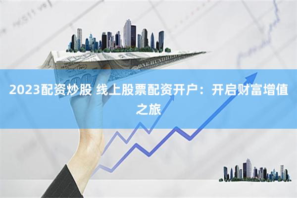2023配资炒股 线上股票配资开户：开启财富增值之旅