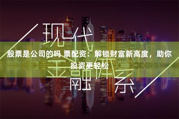 股票是公司的吗 票配资：解锁财富新高度，助你投资更轻松