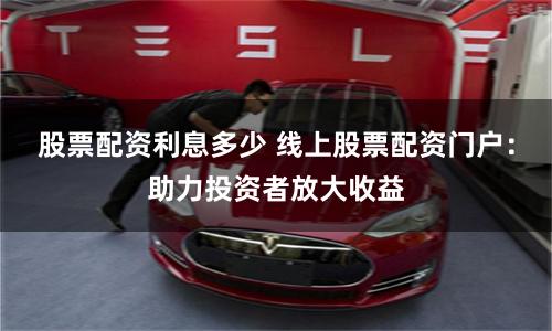 股票配资利息多少 线上股票配资门户：助力投资者放大收益