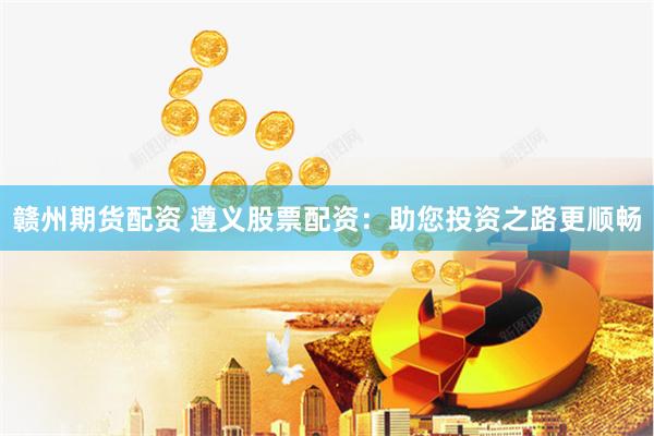 赣州期货配资 遵义股票配资：助您投资之路更顺畅