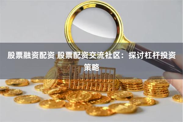 股票融资配资 股票配资交流社区：探讨杠杆投资策略