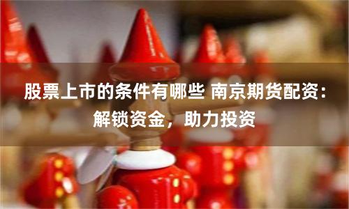 股票上市的条件有哪些 南京期货配资：解锁资金，助力投资
