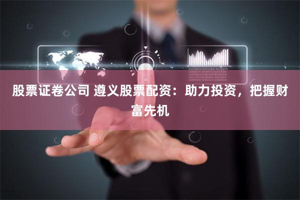 股票证卷公司 遵义股票配资：助力投资，把握财富先机