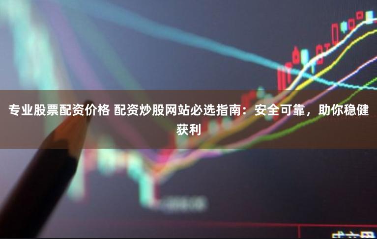 专业股票配资价格 配资炒股网站必选指南：安全可靠，助你稳健获利