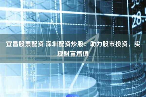 宜昌股票配资 深圳配资炒股：助力股市投资，实现财富增值