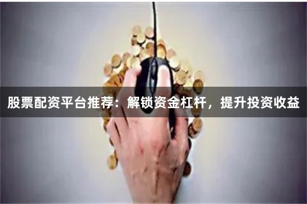 股票配资平台推荐：解锁资金杠杆，提升投资收益