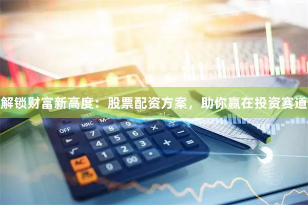 解锁财富新高度：股票配资方案，助你赢在投资赛道