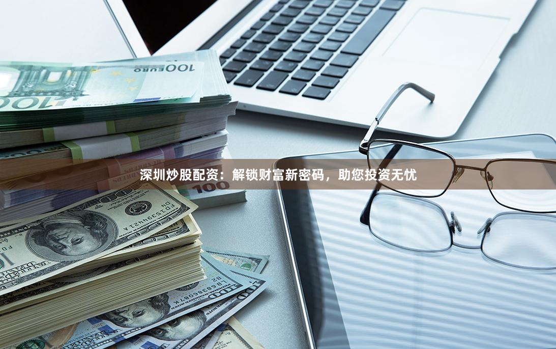 深圳炒股配资：解锁财富新密码，助您投资无忧