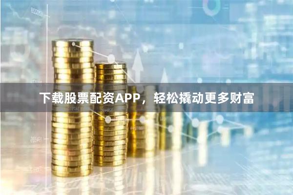 下载股票配资APP，轻松撬动更多财富