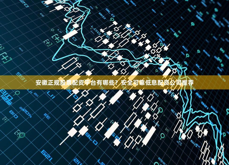 安徽正规股票配资平台有哪些？安全可靠低息配资公司推荐