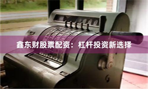 鑫东财股票配资：杠杆投资新选择